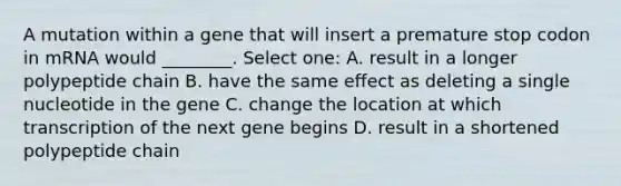 A mutation within a gene that will insert a premature stop codon in mRNA would ________. Select one: A. result in a longer polypeptide chain B. have the same effect as deleting a single nucleotide in the gene C. change the location at which transcription of the next gene begins D. result in a shortened polypeptide chain