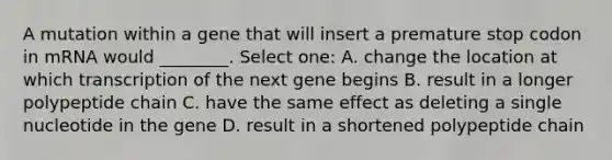 A mutation within a gene that will insert a premature stop codon in mRNA would ________. Select one: A. change the location at which transcription of the next gene begins B. result in a longer polypeptide chain C. have the same effect as deleting a single nucleotide in the gene D. result in a shortened polypeptide chain