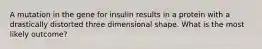 A mutation in the gene for insulin results in a protein with a drastically distorted three dimensional shape. What is the most likely outcome?