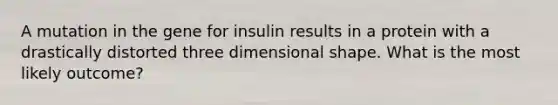 A mutation in the gene for insulin results in a protein with a drastically distorted three dimensional shape. What is the most likely outcome?