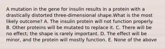 A mutation in the gene for insulin results in a protein with a drastically distorted three-dimensional shape.What is the most likely outcome? A. The insulin protein will not function properly. B. Other proteins will be mutated to replace it. C. There will be no effect; the shape is rarely important. D. The effect will be minor, and the protein will mostly function. E. None of the above