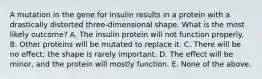 A mutation in the gene for insulin results in a protein with a drastically distorted three-dimensional shape. What is the most likely outcome? A. The insulin protein will not function properly. B. Other proteins will be mutated to replace it. C. There will be no effect; the shape is rarely important. D. The effect will be minor, and the protein will mostly function. E. None of the above.