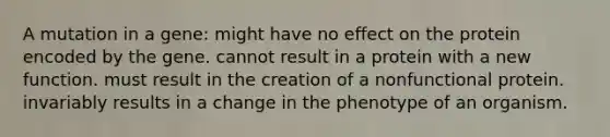 A mutation in a gene: might have no effect on the protein encoded by the gene. cannot result in a protein with a new function. must result in the creation of a nonfunctional protein. invariably results in a change in the phenotype of an organism.