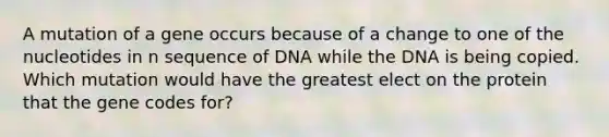 A mutation of a gene occurs because of a change to one of the nucleotides in n sequence of DNA while the DNA is being copied. Which mutation would have the greatest elect on the protein that the gene codes for?