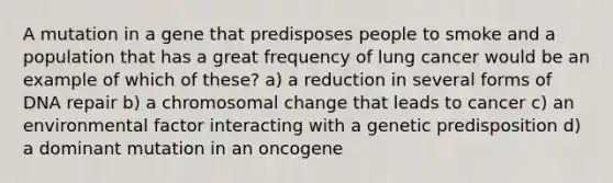 A mutation in a gene that predisposes people to smoke and a population that has a great frequency of lung cancer would be an example of which of these? a) a reduction in several forms of <a href='https://www.questionai.com/knowledge/kdWJhII4NB-dna-repair' class='anchor-knowledge'>dna repair</a> b) a chromosomal change that leads to cancer c) an environmental factor interacting with a genetic predisposition d) a dominant mutation in an oncogene