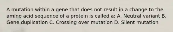 A mutation within a gene that does not result in a change to the amino acid sequence of a protein is called a: A. Neutral variant B. Gene duplication C. Crossing over mutation D. Silent mutation