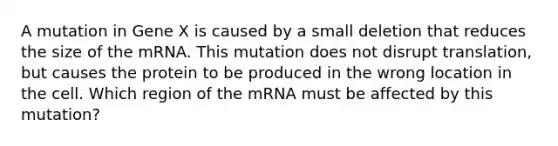 A mutation in Gene X is caused by a small deletion that reduces the size of the mRNA. This mutation does not disrupt translation, but causes the protein to be produced in the wrong location in the cell. Which region of the mRNA must be affected by this mutation?