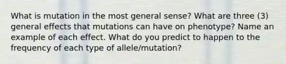 What is mutation in the most general sense? What are three (3) general effects that mutations can have on phenotype? Name an example of each effect. What do you predict to happen to the frequency of each type of allele/mutation?