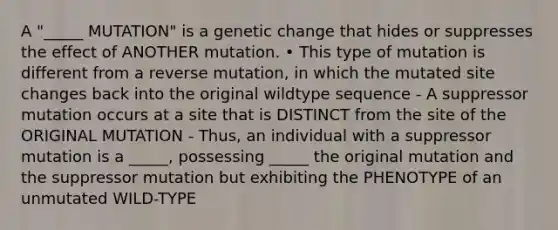 A "_____ MUTATION" is a genetic change that hides or suppresses the effect of ANOTHER mutation. • This type of mutation is different from a reverse mutation, in which the mutated site changes back into the original wildtype sequence - A suppressor mutation occurs at a site that is DISTINCT from the site of the ORIGINAL MUTATION - Thus, an individual with a suppressor mutation is a _____, possessing _____ the original mutation and the suppressor mutation but exhibiting the PHENOTYPE of an unmutated WILD-TYPE