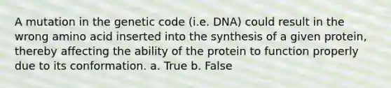 A mutation in the genetic code (i.e. DNA) could result in the wrong amino acid inserted into the synthesis of a given protein, thereby affecting the ability of the protein to function properly due to its conformation. a. True b. False