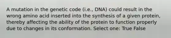 A mutation in the genetic code (i.e., DNA) could result in the wrong amino acid inserted into the synthesis of a given protein, thereby affecting the ability of the protein to function properly due to changes in its conformation. Select one: True False