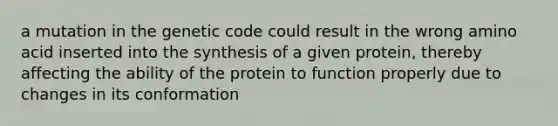 a mutation in the genetic code could result in the wrong amino acid inserted into the synthesis of a given protein, thereby affecting the ability of the protein to function properly due to changes in its conformation