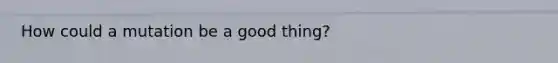 How could a mutation be a good thing?