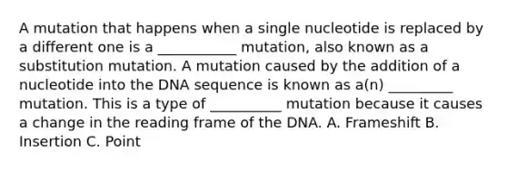 A mutation that happens when a single nucleotide is replaced by a different one is a ___________ mutation, also known as a substitution mutation. A mutation caused by the addition of a nucleotide into the DNA sequence is known as a(n) _________ mutation. This is a type of __________ mutation because it causes a change in the reading frame of the DNA. A. Frameshift B. Insertion C. Point