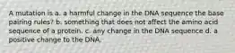 A mutation is a. a harmful change in the DNA sequence the base pairing rules? b. something that does not affect the amino acid sequence of a protein. c. any change in the DNA sequence d. a positive change to the DNA.