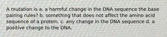 A mutation is a. a harmful change in the DNA sequence the base pairing rules? b. something that does not affect the amino acid sequence of a protein. c. any change in the DNA sequence d. a positive change to the DNA.