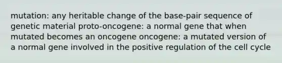 mutation: any heritable change of the base-pair sequence of genetic material proto-oncogene: a normal gene that when mutated becomes an oncogene oncogene: a mutated version of a normal gene involved in the positive regulation of the cell cycle