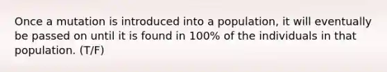 Once a mutation is introduced into a population, it will eventually be passed on until it is found in 100% of the individuals in that population. (T/F)