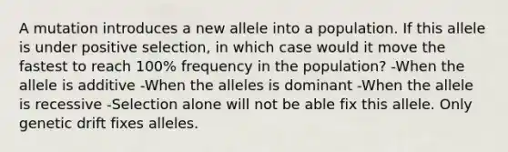 A mutation introduces a new allele into a population. If this allele is under positive selection, in which case would it move the fastest to reach 100% frequency in the population? -When the allele is additive -When the alleles is dominant -When the allele is recessive -Selection alone will not be able fix this allele. Only genetic drift fixes alleles.