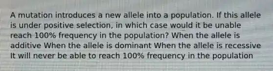 A mutation introduces a new allele into a population. If this allele is under positive selection, in which case would it be unable reach 100% frequency in the population? When the allele is additive When the allele is dominant When the allele is recessive It will never be able to reach 100% frequency in the population