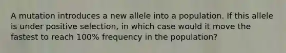 A mutation introduces a new allele into a population. If this allele is under positive selection, in which case would it move the fastest to reach 100% frequency in the population?