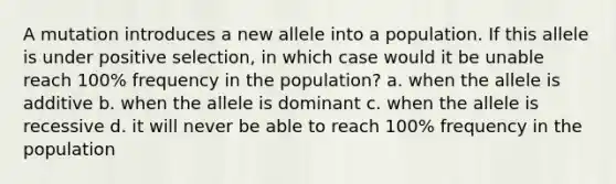 A mutation introduces a new allele into a population. If this allele is under positive selection, in which case would it be unable reach 100% frequency in the population? a. when the allele is additive b. when the allele is dominant c. when the allele is recessive d. it will never be able to reach 100% frequency in the population