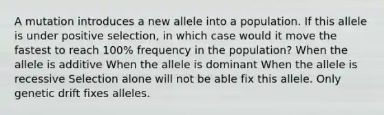 A mutation introduces a new allele into a population. If this allele is under positive selection, in which case would it move the fastest to reach 100% frequency in the population? When the allele is additive When the allele is dominant When the allele is recessive Selection alone will not be able fix this allele. Only genetic drift fixes alleles.