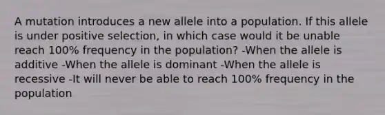 A mutation introduces a new allele into a population. If this allele is under positive selection, in which case would it be unable reach 100% frequency in the population? -When the allele is additive -When the allele is dominant -When the allele is recessive -It will never be able to reach 100% frequency in the population