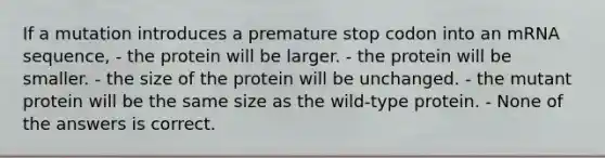 If a mutation introduces a premature stop codon into an mRNA sequence, - the protein will be larger. - the protein will be smaller. - the size of the protein will be unchanged. - the mutant protein will be the same size as the wild-type protein. - None of the answers is correct.