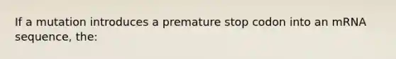 If a mutation introduces a premature stop codon into an mRNA sequence, the: