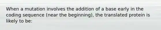 When a mutation involves the addition of a base early in the coding sequence (near the beginning), the translated protein is likely to be: