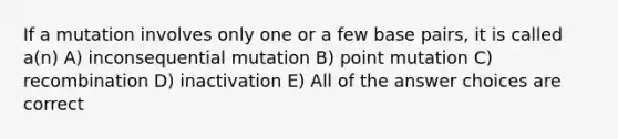 If a mutation involves only one or a few base pairs, it is called a(n) A) inconsequential mutation B) point mutation C) recombination D) inactivation E) All of the answer choices are correct