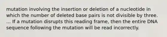 mutation involving the insertion or deletion of a nucleotide in which the number of deleted base pairs is not divisible by three. ... If a mutation disrupts this reading frame, then the entire DNA sequence following the mutation will be read incorrectly.