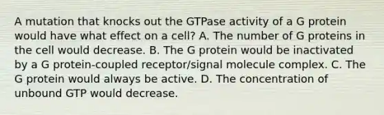 A mutation that knocks out the GTPase activity of a G protein would have what effect on a cell? A. The number of G proteins in the cell would decrease. B. The G protein would be inactivated by a G protein-coupled receptor/signal molecule complex. C. The G protein would always be active. D. The concentration of unbound GTP would decrease.