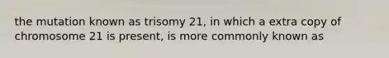 the mutation known as trisomy 21, in which a extra copy of chromosome 21 is present, is more commonly known as