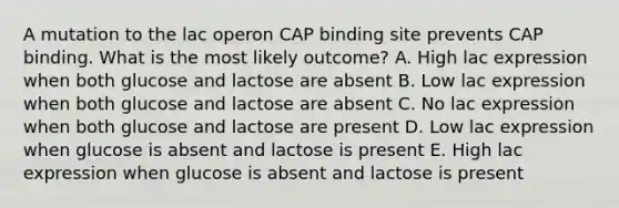 A mutation to the lac operon CAP binding site prevents CAP binding. What is the most likely outcome? A. High lac expression when both glucose and lactose are absent B. Low lac expression when both glucose and lactose are absent C. No lac expression when both glucose and lactose are present D. Low lac expression when glucose is absent and lactose is present E. High lac expression when glucose is absent and lactose is present