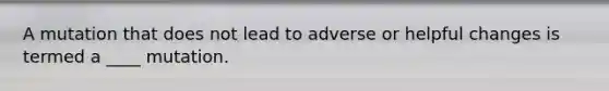 A mutation that does not lead to adverse or helpful changes is termed a ____ mutation.