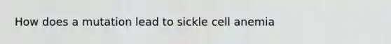 How does a mutation lead to sickle cell anemia