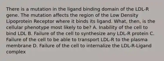 There is a mutation in the ligand binding domain of the LDL-R gene. The mutation affects the region of the Low Density Lipoprotein Receptor where it binds its ligand. What, then, is the cellular phenotype most likely to be? A. Inability of the cell to bind LDL B. Failure of the cell to synthesize any LDL-R protein C. Failure of the cell to be able to transport LDL-R to the plasma membrane D. Failure of the cell to internalize the LDL-R-Ligand complex