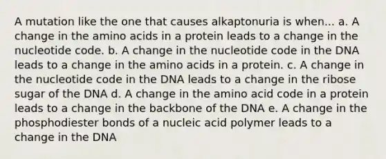 A mutation like the one that causes alkaptonuria is when... a. A change in the amino acids in a protein leads to a change in the nucleotide code. b. A change in the nucleotide code in the DNA leads to a change in the amino acids in a protein. c. A change in the nucleotide code in the DNA leads to a change in the ribose sugar of the DNA d. A change in the amino acid code in a protein leads to a change in the backbone of the DNA e. A change in the phosphodiester bonds of a nucleic acid polymer leads to a change in the DNA