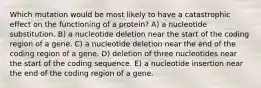 Which mutation would be most likely to have a catastrophic effect on the functioning of a protein? A) a nucleotide substitution. B) a nucleotide deletion near the start of the coding region of a gene. C) a nucleotide deletion near the end of the coding region of a gene. D) deletion of three nucleotides near the start of the coding sequence. E) a nucleotide insertion near the end of the coding region of a gene.