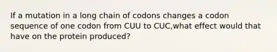 If a mutation in a long chain of codons changes a codon sequence of one codon from CUU to CUC,what effect would that have on the protein produced?