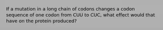 If a mutation in a long chain of codons changes a codon sequence of one codon from CUU to CUC, what effect would that have on the protein produced?