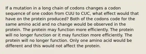 If a mutation in a long chain of codons changes a codon sequence of one codon from CUU to CUC, what effect would that have on the protein produced? Both of the codons code for the same amino acid and no change would be observed in the protein. The protein may function more efficiently. The protein will no longer function or it may function more efficiently. The protein will no longer function. Only one amino acid would be different and this would not affect the protein.