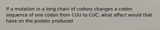 If a mutation in a long chain of codons changes a codon sequence of one codon from CUU to CUC, what affect would that have on the protein produced