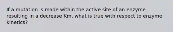 If a mutation is made within the active site of an enzyme resulting in a decrease Km, what is true with respect to enzyme kinetics?