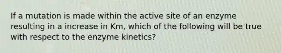 If a mutation is made within the active site of an enzyme resulting in a increase in Km, which of the following will be true with respect to the enzyme kinetics?