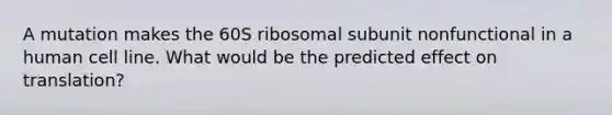 A mutation makes the 60S ribosomal subunit nonfunctional in a human cell line. What would be the predicted effect on translation?