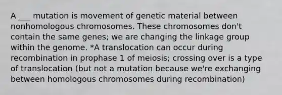 A ___ mutation is movement of genetic material between nonhomologous chromosomes. These chromosomes don't contain the same genes; we are changing the linkage group within the genome. *A translocation can occur during recombination in prophase 1 of meiosis; crossing over is a type of translocation (but not a mutation because we're exchanging between homologous chromosomes during recombination)