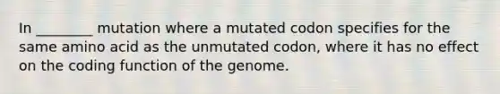 In ________ mutation where a mutated codon specifies for the same amino acid as the unmutated codon, where it has no effect on the coding function of the genome.